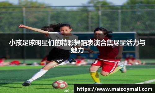 小孩足球明星们的精彩舞蹈表演合集尽显活力与魅力